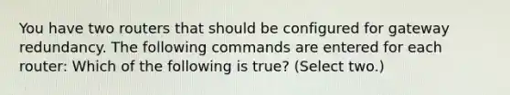 You have two routers that should be configured for gateway redundancy. The following commands are entered for each router: Which of the following is true? (Select two.)