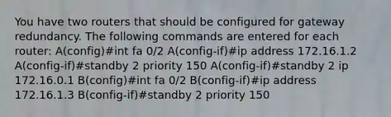 You have two routers that should be configured for gateway redundancy. The following commands are entered for each router: A(config)#int fa 0/2 A(config-if)#ip address 172.16.1.2 A(config-if)#standby 2 priority 150 A(config-if)#standby 2 ip 172.16.0.1 B(config)#int fa 0/2 B(config-if)#ip address 172.16.1.3 B(config-if)#standby 2 priority 150