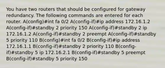 You have two routers that should be configured for gateway redundancy. The following commands are entered for each router. A(config)#int fa 0/2 A(config-if)#ip address 172.16.1.2 A(config-if)#standby 2 priority 150 A(config-if)#standby 2 ip 172.16.1.2 A(config-if)#standby 2 preempt A(config-if)#standby 5 priority 110 B(config)#int fa 0/2 B(config-if)#ip address 172.16.1.1 B(config-if)#standby 2 priority 110 B(config-if)#standby 5 ip 172.16.2.1 B(config-if)#standby 5 preempt B(config-if)#standby 5 priority 150