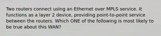 Two routers connect using an Ethernet over MPLS service. It functions as a layer 2 device, providing point-to-point service between the routers. Which ONE of the following is most likely to be true about this WAN?