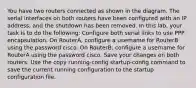 You have two routers connected as shown in the diagram. The serial interfaces on both routers have been configured with an IP address, and the shutdown has been removed. In this lab, your task is to do the following: Configure both serial links to use PPP encapsulation. On RouterA, configure a username for RouterB using the password cisco. On RouterB, configure a username for RouterA using the password cisco. Save your changes on both routers. Use the copy running-config startup-config command to save the current running configuration to the startup configuration file.