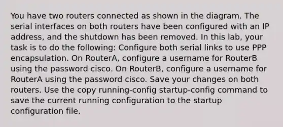 You have two routers connected as shown in the diagram. The serial interfaces on both routers have been configured with an IP address, and the shutdown has been removed. In this lab, your task is to do the following: Configure both serial links to use PPP encapsulation. On RouterA, configure a username for RouterB using the password cisco. On RouterB, configure a username for RouterA using the password cisco. Save your changes on both routers. Use the copy running-config startup-config command to save the current running configuration to the startup configuration file.