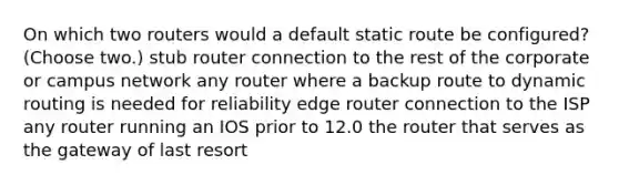 On which two routers would a default static route be configured? (Choose two.) stub router connection to the rest of the corporate or campus network any router where a backup route to dynamic routing is needed for reliability edge router connection to the ISP any router running an IOS prior to 12.0 the router that serves as the gateway of last resort