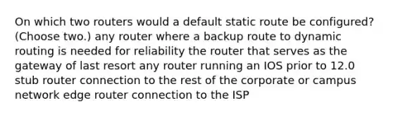 On which two routers would a default static route be configured? (Choose two.) any router where a backup route to dynamic routing is needed for reliability the router that serves as the gateway of last resort any router running an IOS prior to 12.0 stub router connection to the rest of the corporate or campus network edge router connection to the ISP