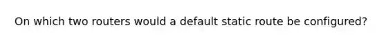 On which two routers would a default static route be configured?