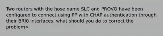 Two routers with the hose name SLC and PROVO have been configured to connect using PP with CHAP authentication through their BRI0 interfaces. what should you do to correct the problem>