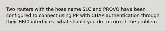 Two routers with the hose name SLC and PROVO have been configured to connect using PP with CHAP authentication through their BRI0 interfaces. what should you do to correct the problem