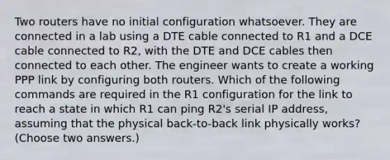 Two routers have no initial configuration whatsoever. They are connected in a lab using a DTE cable connected to R1 and a DCE cable connected to R2, with the DTE and DCE cables then connected to each other. The engineer wants to create a working PPP link by configuring both routers. Which of the following commands are required in the R1 configuration for the link to reach a state in which R1 can ping R2's serial IP address, assuming that the physical back-to-back link physically works? (Choose two answers.)