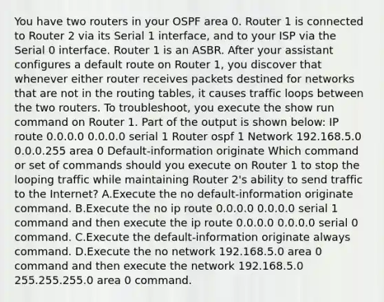 You have two routers in your OSPF area 0. Router 1 is connected to Router 2 via its Serial 1 interface, and to your ISP via the Serial 0 interface. Router 1 is an ASBR. After your assistant configures a default route on Router 1, you discover that whenever either router receives packets destined for networks that are not in the routing tables, it causes traffic loops between the two routers. To troubleshoot, you execute the show run command on Router 1. Part of the output is shown below: IP route 0.0.0.0 0.0.0.0 serial 1 Router ospf 1 Network 192.168.5.0 0.0.0.255 area 0 Default-information originate Which command or set of commands should you execute on Router 1 to stop the looping traffic while maintaining Router 2's ability to send traffic to the Internet? A.Execute the no default-information originate command. B.Execute the no ip route 0.0.0.0 0.0.0.0 serial 1 command and then execute the ip route 0.0.0.0 0.0.0.0 serial 0 command. C.Execute the default-information originate always command. D.Execute the no network 192.168.5.0 area 0 command and then execute the network 192.168.5.0 255.255.255.0 area 0 command.