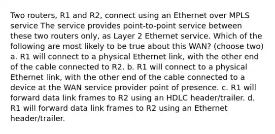 Two routers, R1 and R2, connect using an Ethernet over MPLS service The service provides point-to-point service between these two routers only, as Layer 2 Ethernet service. Which of the following are most likely to be true about this WAN? (choose two) a. R1 will connect to a physical Ethernet link, with the other end of the cable connected to R2. b. R1 will connect to a physical Ethernet link, with the other end of the cable connected to a device at the WAN service provider point of presence. c. R1 will forward data link frames to R2 using an HDLC header/trailer. d. R1 will forward data link frames to R2 using an Ethernet header/trailer.