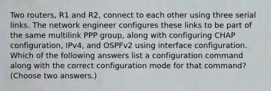 Two routers, R1 and R2, connect to each other using three serial links. The network engineer configures these links to be part of the same multilink PPP group, along with configuring CHAP configuration, IPv4, and OSPFv2 using interface configuration. Which of the following answers list a configuration command along with the correct configuration mode for that command? (Choose two answers.)