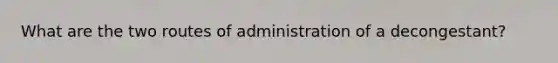 What are the two routes of administration of a decongestant?