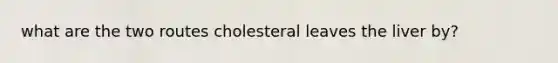 what are the two routes cholesteral leaves the liver by?