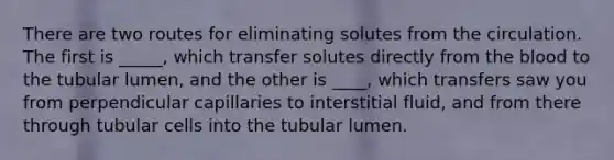 There are two routes for eliminating solutes from the circulation. The first is _____, which transfer solutes directly from the blood to the tubular lumen, and the other is ____, which transfers saw you from perpendicular capillaries to interstitial fluid, and from there through tubular cells into the tubular lumen.