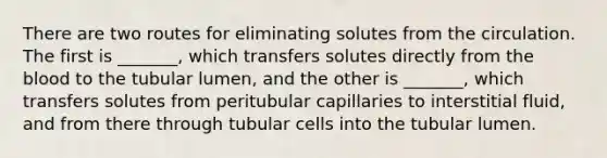 There are two routes for eliminating solutes from the circulation. The first is _______, which transfers solutes directly from the blood to the tubular lumen, and the other is _______, which transfers solutes from peritubular capillaries to interstitial fluid, and from there through tubular cells into the tubular lumen.