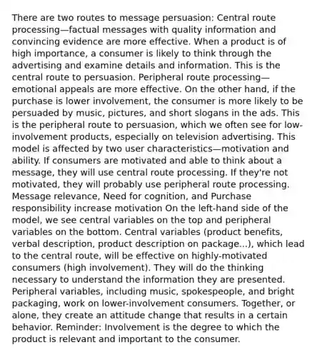 There are two routes to message persuasion: Central route processing—factual messages with quality information and convincing evidence are more effective. When a product is of high importance, a consumer is likely to think through the advertising and examine details and information. This is the central route to persuasion. Peripheral route processing—emotional appeals are more effective. On the other hand, if the purchase is lower involvement, the consumer is more likely to be persuaded by music, pictures, and short slogans in the ads. This is the peripheral route to persuasion, which we often see for low-involvement products, especially on television advertising. This model is affected by two user characteristics—motivation and ability. If consumers are motivated and able to think about a message, they will use central route processing. If they're not motivated, they will probably use peripheral route processing. Message relevance, Need for cognition, and Purchase responsibility increase motivation On the left-hand side of the model, we see central variables on the top and peripheral variables on the bottom. Central variables (product benefits, verbal description, product description on package...), which lead to the central route, will be effective on highly-motivated consumers (high involvement). They will do the thinking necessary to understand the information they are presented. Peripheral variables, including music, spokespeople, and bright packaging, work on lower-involvement consumers. Together, or alone, they create an attitude change that results in a certain behavior. Reminder: Involvement is the degree to which the product is relevant and important to the consumer.