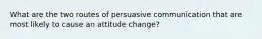 What are the two routes of persuasive communication that are most likely to cause an attitude change?