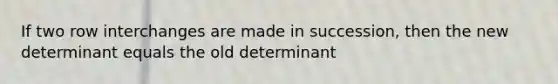 If two row interchanges are made in succession, then the new determinant equals the old determinant