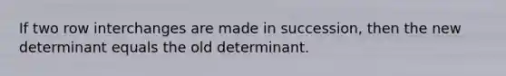 If two row interchanges are made in succession, then the new determinant equals the old determinant.