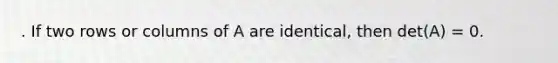 . If two rows or columns of A are identical, then det(A) = 0.