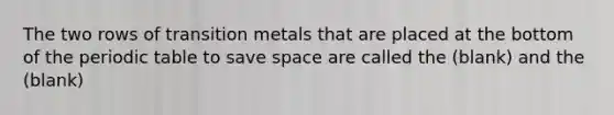 The two rows of transition metals that are placed at the bottom of the periodic table to save space are called the (blank) and the (blank)