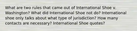 What are two rules that came out of International Shoe v. Washington? What did International Shoe not do? International shoe only talks about what type of jurisdiction? How many contacts are necessary? International Shoe quotes?