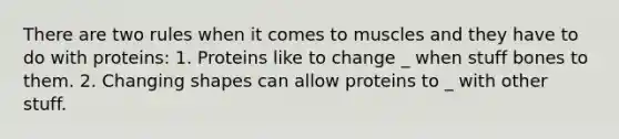 There are two rules when it comes to muscles and they have to do with proteins: 1. Proteins like to change _ when stuff bones to them. 2. Changing shapes can allow proteins to _ with other stuff.