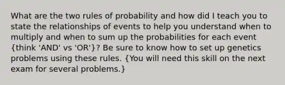 What are the two rules of probability and how did I teach you to state the relationships of events to help you understand when to multiply and when to sum up the probabilities for each event (think 'AND' vs 'OR')? Be sure to know how to set up genetics problems using these rules. (You will need this skill on the next exam for several problems.)