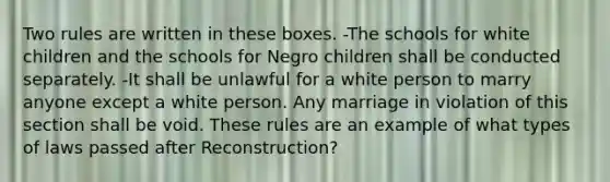 Two rules are written in these boxes. -The schools for white children and the schools for Negro children shall be conducted separately. -It shall be unlawful for a white person to marry anyone except a white person. Any marriage in violation of this section shall be void. These rules are an example of what types of laws passed after Reconstruction?