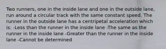 Two runners, one in the inside lane and one in the outside lane, run around a circular track with the same constant speed. The runner in the outside lane has a centripetal acceleration which is: -Less than the runner in the inside lane -The same as the runner in the inside lane -Greater than the runner in the inside lane -Cannot be determined