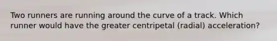 Two runners are running around the curve of a track. Which runner would have the greater centripetal (radial) acceleration?