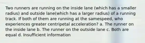 Two runners are running on the inside lane (which has a smaller radius) and outside lane(which has a larger radius) of a running track. If both of them are running at the samespeed, who experiences greater centripetal acceleration? a. The runner on the inside lane b. The runner on the outside lane c. Both are equal d. Insufficient information