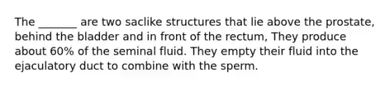 The _______ are two saclike structures that lie above the prostate, behind the bladder and in front of the rectum, They produce about 60% of the seminal fluid. They empty their fluid into the ejaculatory duct to combine with the sperm.