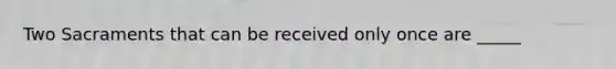 Two Sacraments that can be received only once are _____