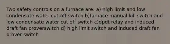 Two safety controls on a furnace are: a) high limit and low condensate water cut-off switch b)furnace manual kill switch and low condensate water cut off switch c)dpdt relay and induced draft fan proverswitch d) high limit switch and induced draft fan prover switch