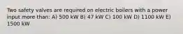 Two safety valves are required on electric boilers with a power input more than: A) 500 kW B) 47 kW C) 100 kW D) 1100 kW E) 1500 kW