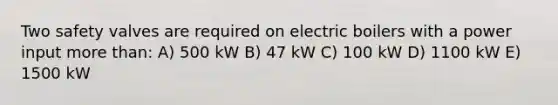 Two safety valves are required on electric boilers with a power input more than: A) 500 kW B) 47 kW C) 100 kW D) 1100 kW E) 1500 kW