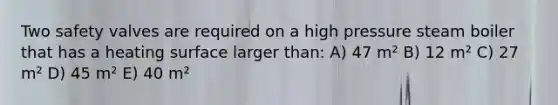 Two safety valves are required on a high pressure steam boiler that has a heating surface larger than: A) 47 m² B) 12 m² C) 27 m² D) 45 m² E) 40 m²