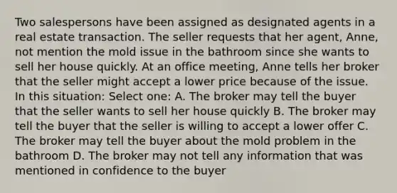 Two salespersons have been assigned as designated agents in a real estate transaction. The seller requests that her agent, Anne, not mention the mold issue in the bathroom since she wants to sell her house quickly. At an office meeting, Anne tells her broker that the seller might accept a lower price because of the issue. In this situation: Select one: A. The broker may tell the buyer that the seller wants to sell her house quickly B. The broker may tell the buyer that the seller is willing to accept a lower offer C. The broker may tell the buyer about the mold problem in the bathroom D. The broker may not tell any information that was mentioned in confidence to the buyer