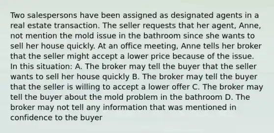 Two salespersons have been assigned as designated agents in a real estate transaction. The seller requests that her agent, Anne, not mention the mold issue in the bathroom since she wants to sell her house quickly. At an office meeting, Anne tells her broker that the seller might accept a lower price because of the issue. In this situation: A. The broker may tell the buyer that the seller wants to sell her house quickly B. The broker may tell the buyer that the seller is willing to accept a lower offer C. The broker may tell the buyer about the mold problem in the bathroom D. The broker may not tell any information that was mentioned in confidence to the buyer