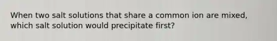 When two salt solutions that share a common ion are mixed, which salt solution would precipitate first?