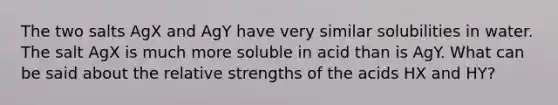 The two salts AgX and AgY have very similar solubilities in water. The salt AgX is much more soluble in acid than is AgY. What can be said about the relative strengths of the acids HX and HY?