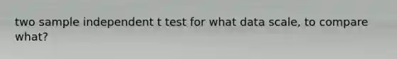 two sample independent t test for what data scale, to compare what?
