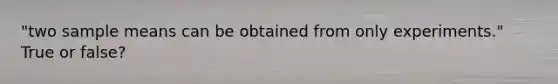 "two sample means can be obtained from only experiments." True or false?