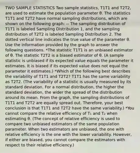 TWO SAMPLE STATISTICS Two sample statistics, T1T1 and T2T2, are used to estimate the population parameter θ. The statistics T1T1 and T2T2 have normal sampling distributions, which are shown on the following graph: -- The sampling distribution of T1T1 is labeled Sampling Distribution 1, and the sampling distribution of T2T2 is labeled Sampling Distribution 2. The dotted vertical line indicates the true value of the parameter θ. Use the information provided by the graph to answer the following questions. *The statistic T1T1 is an unbiased estimator of θ. The statistic T2T2 is a biased estimator of θ. (A sample statistic is unbiased if its expected value equals the parameter it estimates. It is biased if its expected value does not equal the parameter it estimates.) *Which of the following best describes the variability of T1T1 and T2T2? T1T1 has the same variability as T2T2. (The variability of a statistic is usually measured by its standard deviation. For a normal distribution, the higher the standard deviation, the wider the spread of the distribution around its mean. From the graph, the sampling distributions of T1T1 and T2T2 are equally spread out. Therefore, your best conclusion is that T1T1 and T2T2 have the same variability.) *You cannot compare the relative efficiency of T₁ and T₂ when estimating θ. (The concept of relative efficiency is used to compare two unbiased estimators of the same population parameter. When two estimators are unbiased, the one with relative efficiency is the one with the lower variability. However, if either are biased, you cannot compare the estimators with respect to their relative efficiency.)