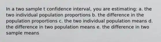 In a two sample t confidence interval, you are estimating: a. the two individual population proportions b. the difference in the population proportions c. the two individual population means d. the difference in two population means e. the difference in two sample means