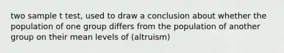 two sample t test, used to draw a conclusion about whether the population of one group differs from the population of another group on their mean levels of (altruism)