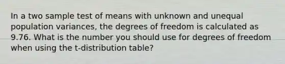 In a two sample test of means with unknown and unequal population variances, the degrees of freedom is calculated as 9.76. What is the number you should use for degrees of freedom when using the t-distribution table?