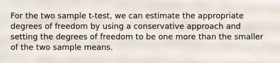 For the two sample t-test, we can estimate the appropriate degrees of freedom by using a conservative approach and setting the degrees of freedom to be one more than the smaller of the two sample means.