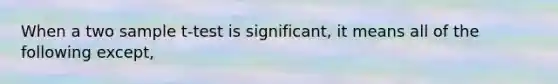 When a two sample t-test is significant, it means all of the following except,